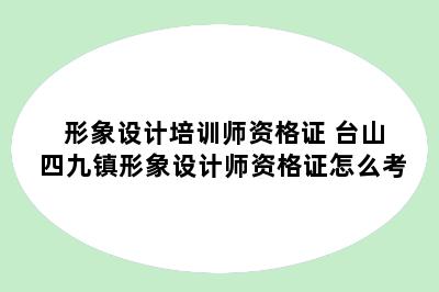 形象设计培训师资格证 台山四九镇形象设计师资格证怎么考